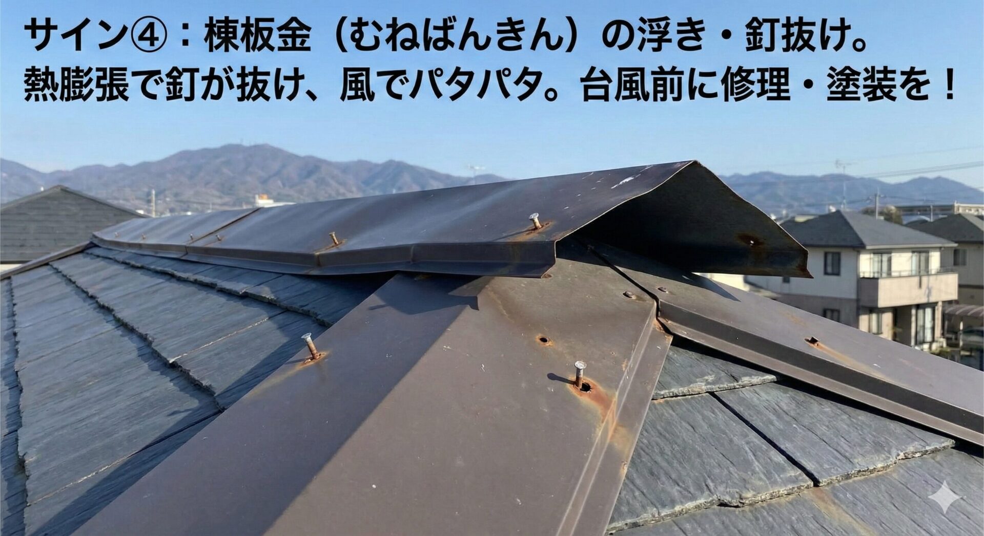 棟板金（むねばんきん）の浮き・釘抜け 屋根のてっぺんにある金属の板（棟板金）。熱膨張で固定している釘が抜けかけ、風でパタパタと浮いていることがあります。強風で飛んでいってしまう前に、修理と塗装が必要です。
